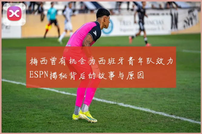 梅西曾有机会为西班牙青年队效力ESPN揭秘背后的故事与原因