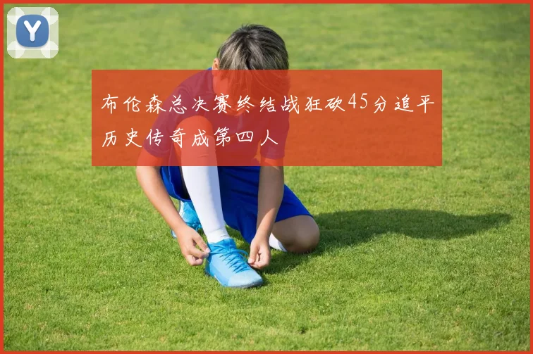 布伦森总决赛终结战狂砍45分追平历史传奇成第四人