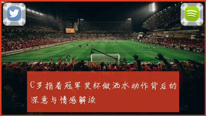 C罗指着冠军奖杯做洒水动作背后的深意与情感解读