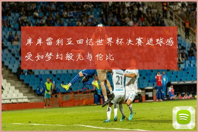 库库雷利亚回忆世界杯决赛进球感受如梦幻般无与伦比