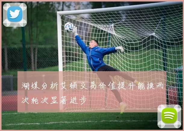 湖媒分析艾顿交易价值提升能换两次轮次显著进步