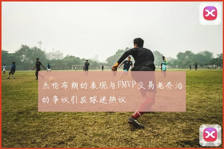 杰伦布朗的表现与FMVP交易老乔治的争议引发球迷热议