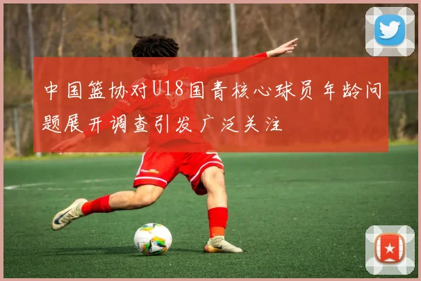 中国篮协对U18国青核心球员年龄问题展开调查引发广泛关注