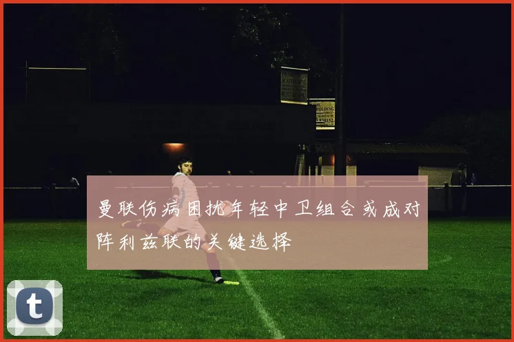曼联伤病困扰年轻中卫组合或成对阵利兹联的关键选择