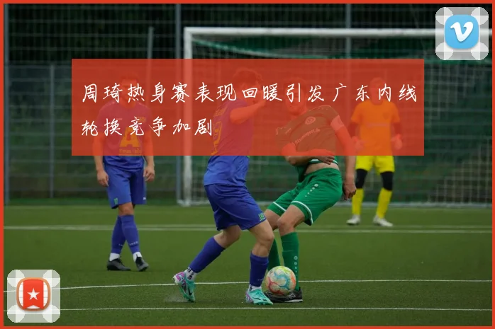 周琦热身赛表现回暖引发广东内线轮换竞争加剧