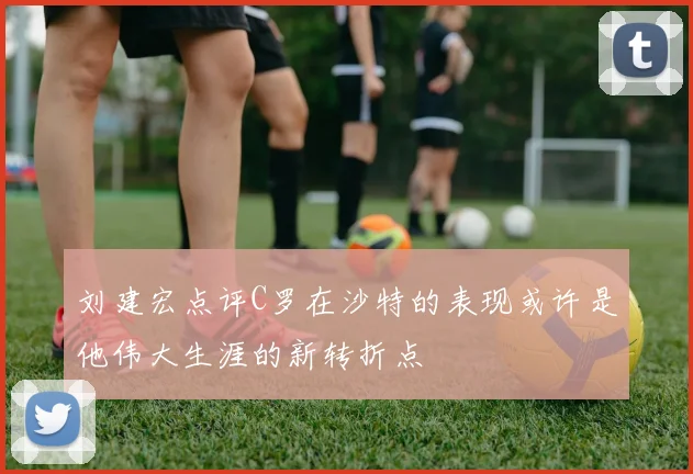 刘建宏点评C罗在沙特的表现或许是他伟大生涯的新转折点