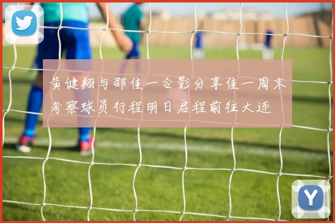 黄健翔与邵佳一合影分享佳一周末考察球员行程明日启程前往大连