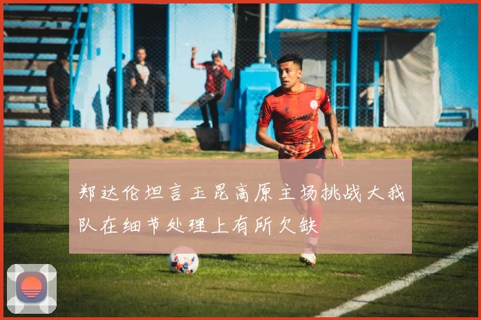 郑达伦坦言玉昆高原主场挑战大我队在细节处理上有所欠缺