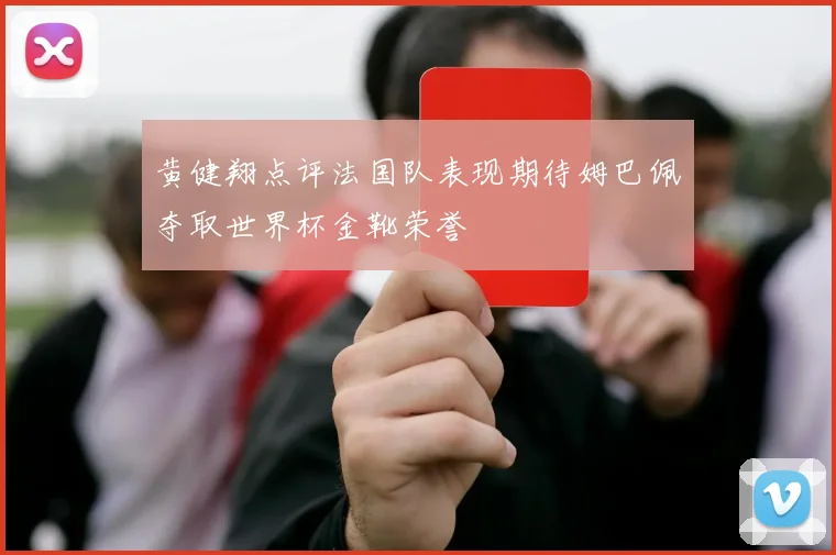 黄健翔点评法国队表现期待姆巴佩夺取世界杯金靴荣誉