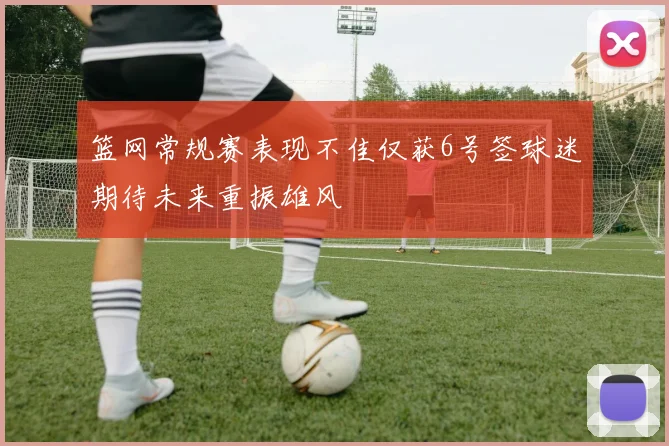 篮网常规赛表现不佳仅获6号签球迷期待未来重振雄风