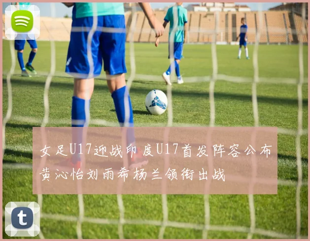 女足U17迎战印度U17首发阵容公布黄沁怡刘雨希杨兰领衔出战