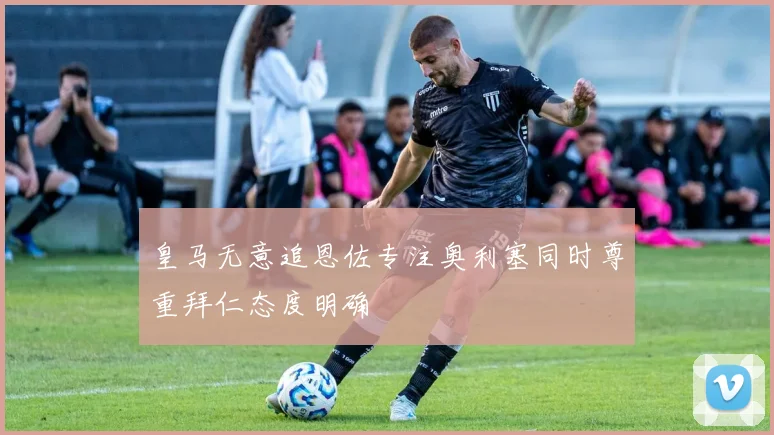 皇马无意追恩佐专注奥利塞同时尊重拜仁态度明确