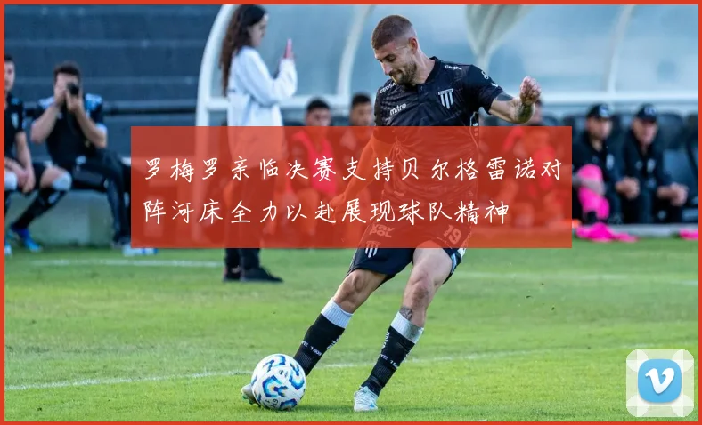 罗梅罗亲临决赛支持贝尔格雷诺对阵河床全力以赴展现球队精神