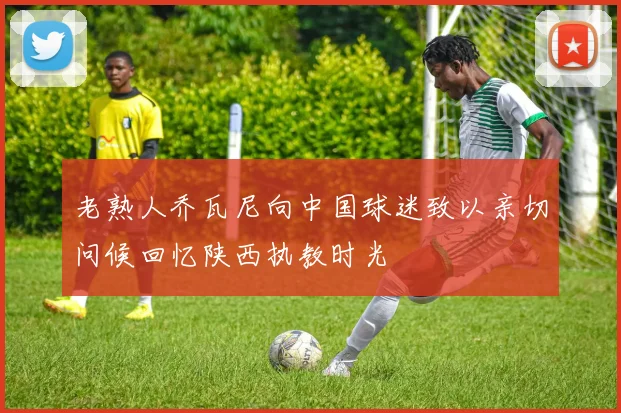 老熟人乔瓦尼向中国球迷致以亲切问候回忆陕西执教时光