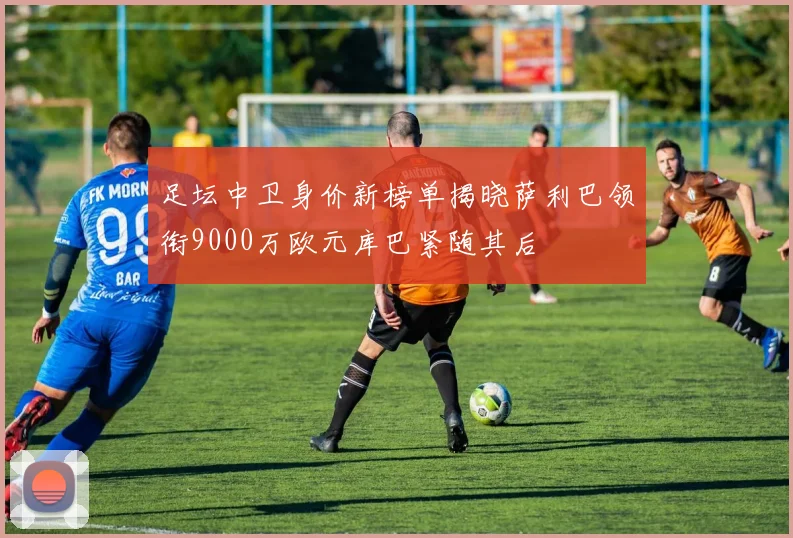 足坛中卫身价新榜单揭晓萨利巴领衔9000万欧元库巴紧随其后