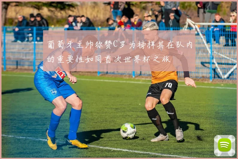 葡萄牙主帅称赞C罗为榜样其在队内的重要性如同首次世界杯之旅