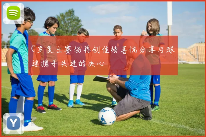 C罗复出赛场再创佳绩喜悦分享与球迷携手共进的决心