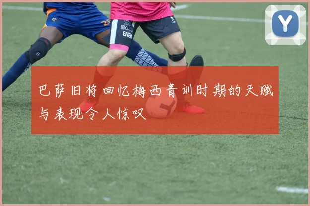 巴萨旧将回忆梅西青训时期的天赋与表现令人惊叹