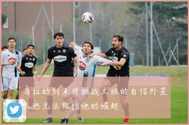 马拉的到来将挑战文班的自信外星人也无法阻挡他的崛起