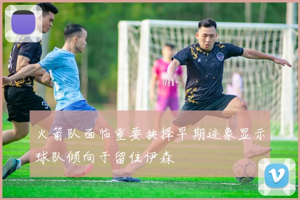 火箭队面临重要抉择早期迹象显示球队倾向于留住伊森