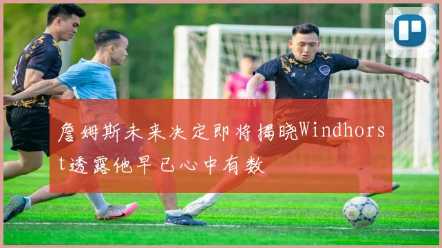 詹姆斯未来决定即将揭晓Windhorst透露他早已心中有数