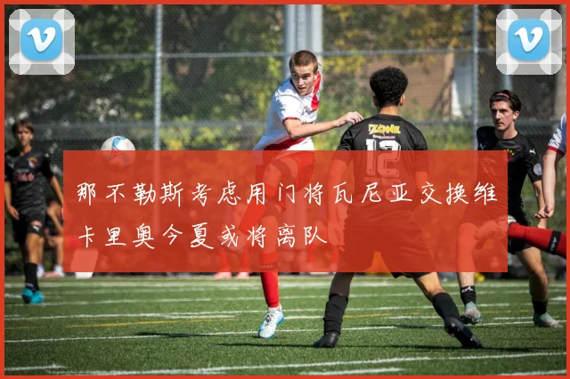 那不勒斯考虑用门将瓦尼亚交换维卡里奥今夏或将离队